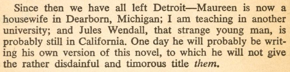 Since then we have all left Detroit—Maureen is now a housewife in Dearborn, Michigan; I am teaching in another university; and Jules Wendall, that strange young man, is probably still in California. One day he will probably be writing his own version of this novel, to which he will not give the rather disdainful and timorous title them.